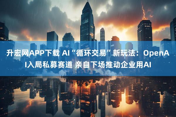 升宏网APP下载 AI“循环交易”新玩法：OpenAI入局私募赛道 亲自下场推动企业用AI