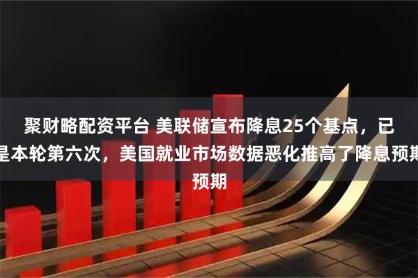 聚财略配资平台 美联储宣布降息25个基点，已是本轮第六次，美国就业市场数据恶化推高了降息预期