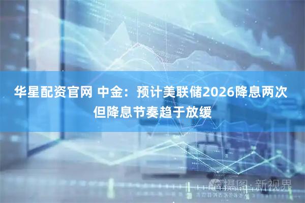 华星配资官网 中金：预计美联储2026降息两次 但降息节奏趋于放缓
