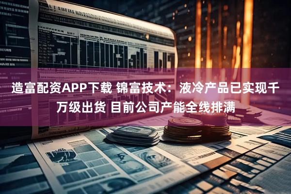 造富配资APP下载 锦富技术：液冷产品已实现千万级出货 目前公司产能全线排满