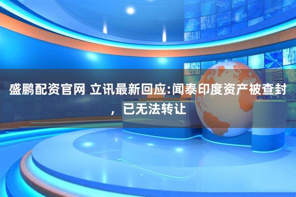盛鹏配资官网 立讯最新回应:闻泰印度资产被查封，已无法转让