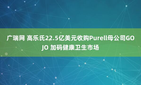 广瑞网 高乐氏22.5亿美元收购Purell母公司GOJO 加码健康卫生市场