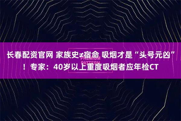 长春配资官网 家族史≠宿命 吸烟才是“头号元凶”！专家：40岁以上重度吸烟者应年检CT