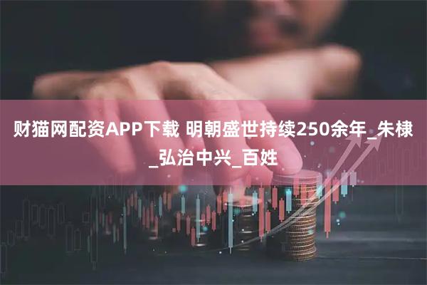 财猫网配资APP下载 明朝盛世持续250余年_朱棣_弘治中兴_百姓