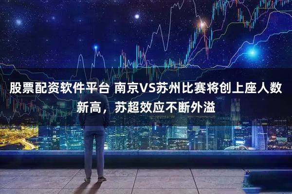 股票配资软件平台 南京VS苏州比赛将创上座人数新高，苏超效应不断外溢