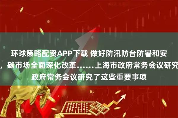 环球策略配资APP下载 做好防汛防台防暑和安全生产各项工作，碳市场全面深化改革……上海市政府常务会议研究了这些重要事项