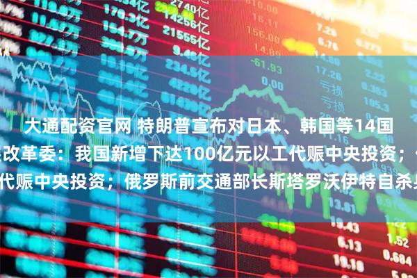 大通配资官网 特朗普宣布对日本、韩国等14国的关税税率；国家发展改革委：我国新增下达100亿元以工代赈中央投资；俄罗斯前交通部长斯塔罗沃伊特自杀身亡｜早报