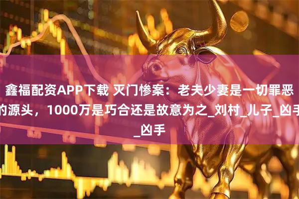 鑫福配资APP下载 灭门惨案：老夫少妻是一切罪恶的源头，1000万是巧合还是故意为之_刘村_儿子_凶手