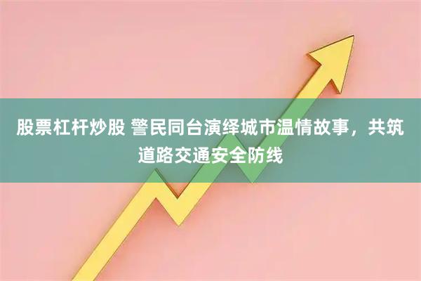 股票杠杆炒股 警民同台演绎城市温情故事，共筑道路交通安全防线