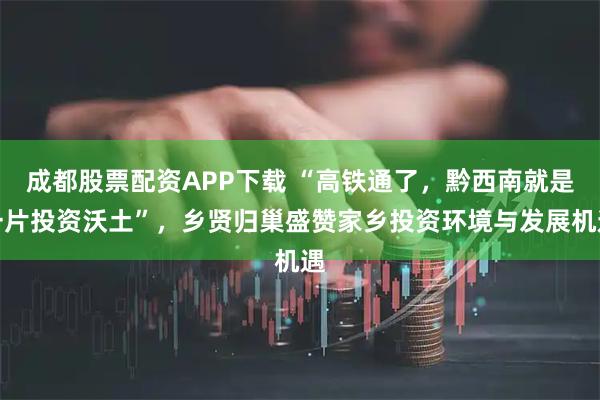 成都股票配资APP下载 “高铁通了，黔西南就是一片投资沃土”，乡贤归巢盛赞家乡投资环境与发展机遇