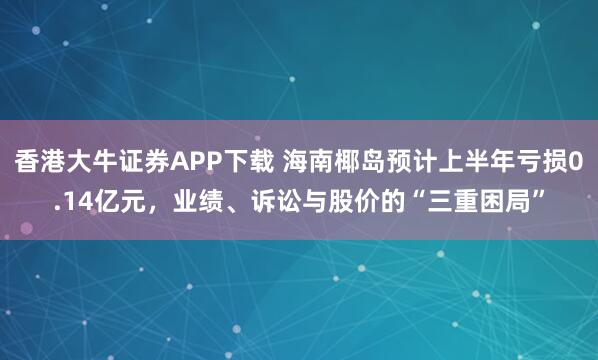 香港大牛证券APP下载 海南椰岛预计上半年亏损0.14亿元，业绩、诉讼与股价的“三重困局”