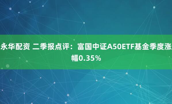 永华配资 二季报点评：富国中证A50ETF基金季度涨幅0.35%