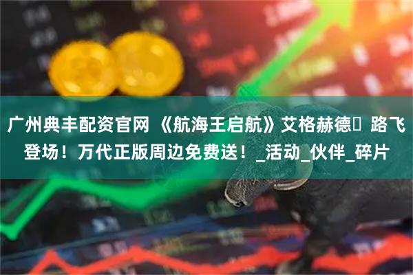 广州典丰配资官网 《航海王启航》艾格赫德・路飞登场！万代正版周边免费送！_活动_伙伴_碎片