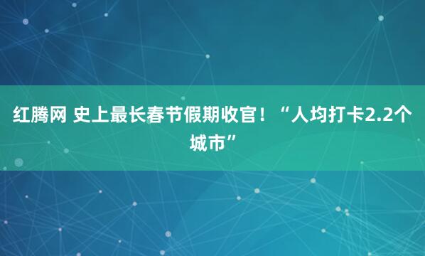 红腾网 史上最长春节假期收官！“人均打卡2.2个城市”