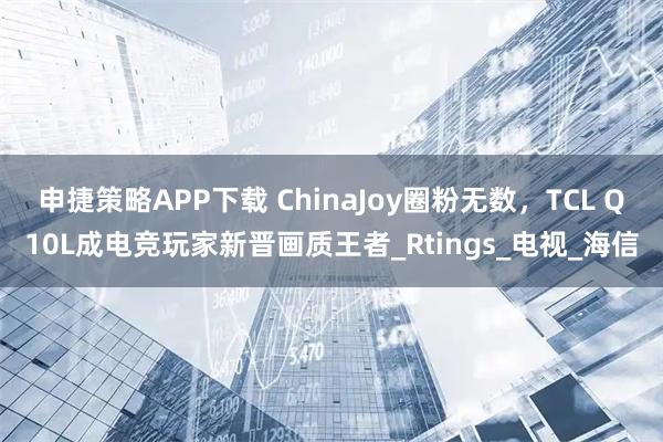 申捷策略APP下载 ChinaJoy圈粉无数，TCL Q10L成电竞玩家新晋画质王者_Rtings_电视_海信