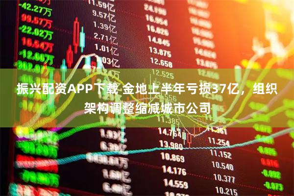 振兴配资APP下载 金地上半年亏损37亿，组织架构调整缩减城市公司