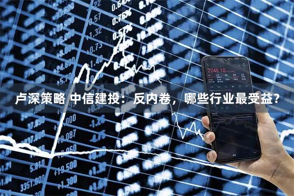 卢深策略 中信建投：反内卷，哪些行业最受益？