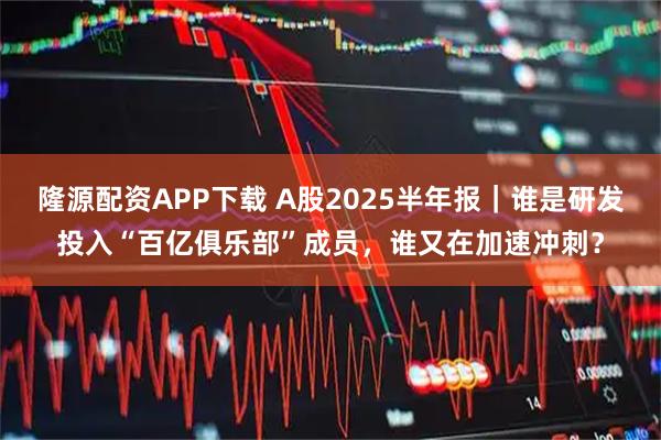 隆源配资APP下载 A股2025半年报｜谁是研发投入“百亿俱乐部”成员，谁又在加速冲刺？