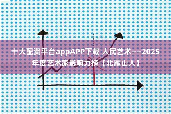 十大配资平台appAPP下载 人民艺术——2025年度艺术家影响力榜【北雁山人】