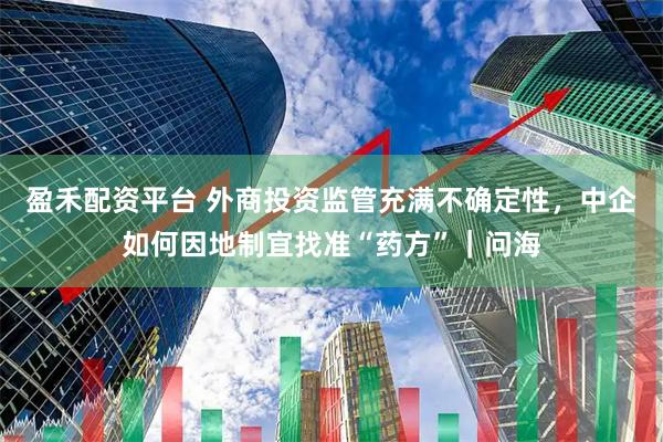 盈禾配资平台 外商投资监管充满不确定性，中企如何因地制宜找准“药方”｜问海